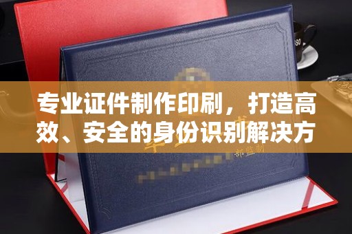 名山专业证件制作印刷，打造高效、安全的身份识别解决方案