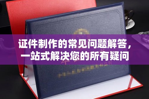 名山证件制作的常见问题解答，一站式解决您的所有疑问